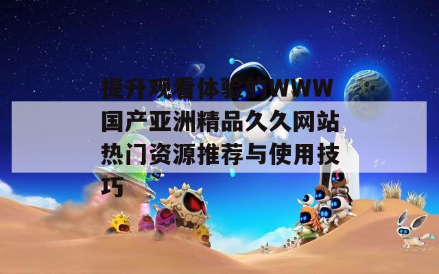 提升观看体验的WWW国产亚洲精品久久网站热门资源推荐与使用技巧