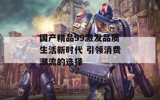 国产精品99激发品质生活新时代 引领消费潮流的选择