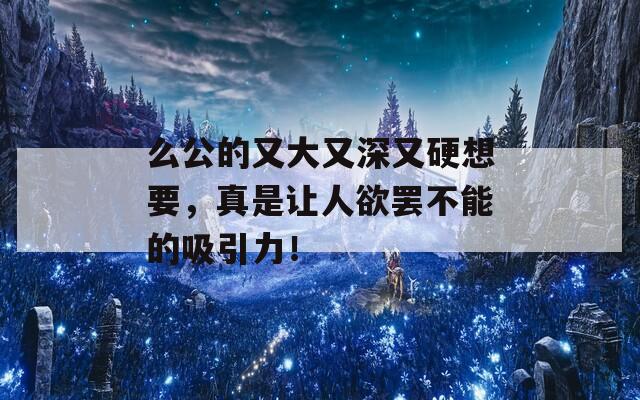 么公的又大又深又硬想要，真是让人欲罢不能的吸引力！