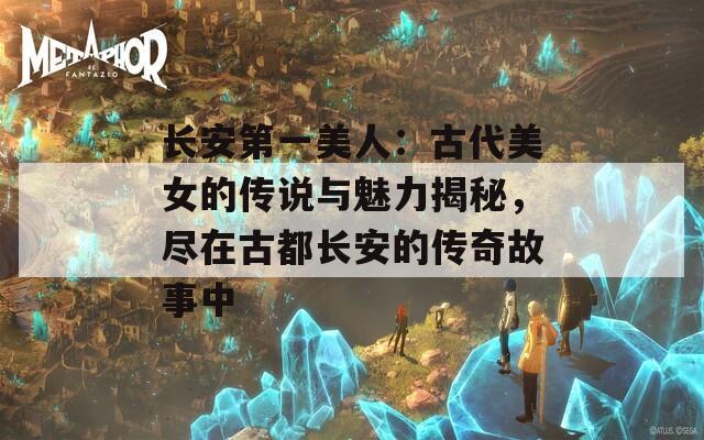 长安第一美人：古代美女的传说与魅力揭秘，尽在古都长安的传奇故事中