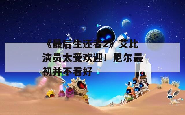 《最后生还者2》艾比演员太受欢迎！尼尔最初并不看好