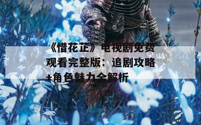 《惜花芷》电视剧免费观看完整版：追剧攻略+角色魅力全解析